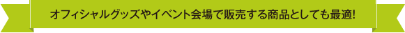 オフィシャルグッズやイベント会場で販売する商品としても最適！