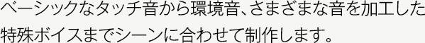 ベーシックなタッチ音から環境音、さまざまな音を加工した特殊ボイスまでシーンに合わせて制作します。