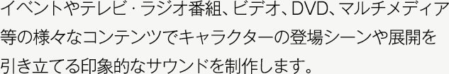 イベントやテレビ・ラジオ番組、ビデオ、DVD、マルチメディア等の様々なコンテンツでキャラクターの登場シーンや展開を引き立てる印象的なサウンドを制作します。