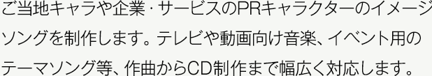 ご当地キャラや企業・サービスのPRキャラクターのイメージソングを制作します。テレビや動画向け音楽、イベント用のテーマソング等、作曲からCD制作まで幅広く対応します。